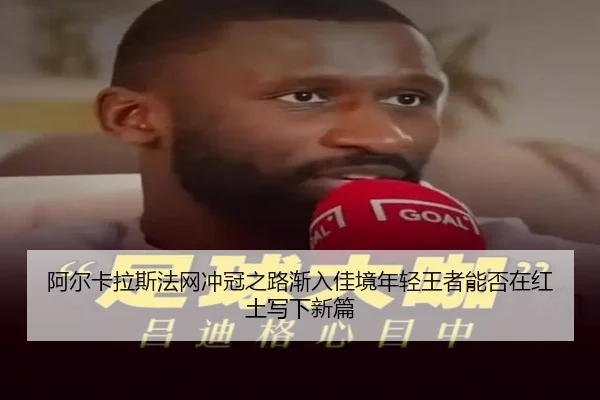 阿尔卡拉斯法网冲冠之路渐入佳境年轻王者能否在红土写下新篇 - yunsports